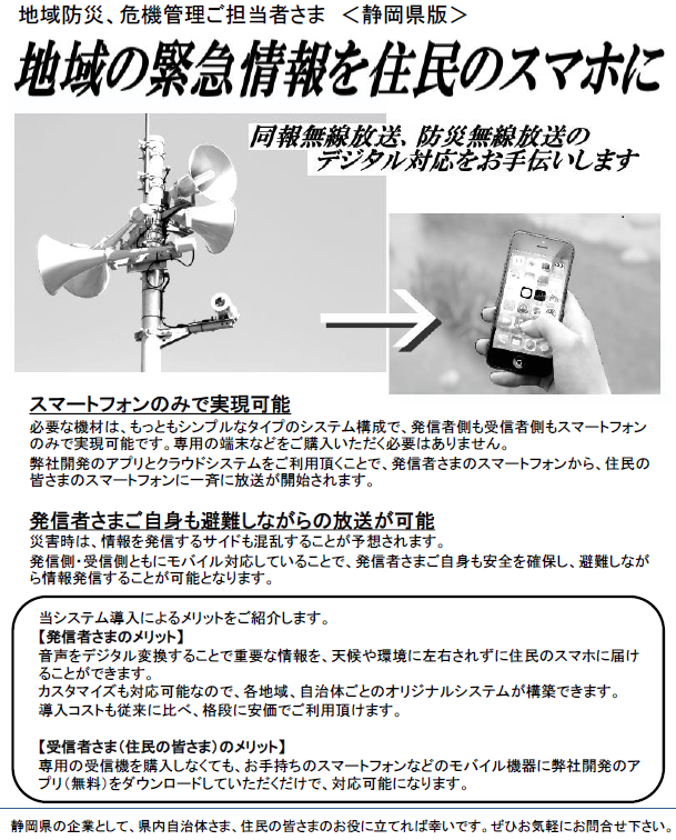 戸別受信機が無くてもOK!同報無線放送、防災無線放送を住民のスマホに-同報無線、防災無線のデジタル対応をお手伝いします-:地域防災、危機管理ご担当者さま <静岡県版>
当システム導入によるメリットをご紹介します。
【発信者さまのメリット】
音声をデジタル変換することで重要な情報を、天候や環境に左右されずに住民のスマホに届けることができます。
カスタマイズも対応可能なので、各地域、自治体ごとのオリジナルシステムが構築できます。
導入コストも従来に比べ、格段に安価でご利用頂けます。
【受信者さま(住民の皆さま)のメリット】
専用の受信機を購入しなくても、お手持ちのスマートフォンなどのモバイル機器に弊社開発のアプリ(無料)をダウンロードしていただくだけで、対応可能になります。
スマートフォンのみで実現可能
必要な機材は、もっともシンプルなタイプのシステム構成で、発信者側も受信者側もスマートフォンのみで実現可能です。専用の端末などをご購入いただく必要はありません。
弊社開発のアプリとクラウドシステムをご利用頂くことで、発信者さまのスマートフォンから、住民の皆さまのスマートフォンに一斉に放送が開始されます。
発信者さまご自身も避難しながらの放送が可能
災害時は、情報を発信するサイドも混乱することが予想されます。
発信側・受信側ともにモバイル対応していることで、発信者さまご自身も安全を確保し、避難しながら情報発信することが可能となります。
静岡県の企業として、県内自治体さま、住民の皆さまのお役に立てれば幸いです。ぜひお気軽にお問合せ下さい。